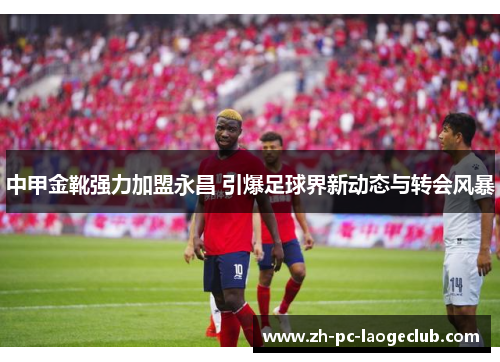中甲金靴强力加盟永昌 引爆足球界新动态与转会风暴
