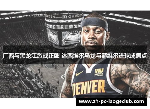 广西与黑龙江激战正酣 达西埃尔乌龙与赫维尔进球成焦点