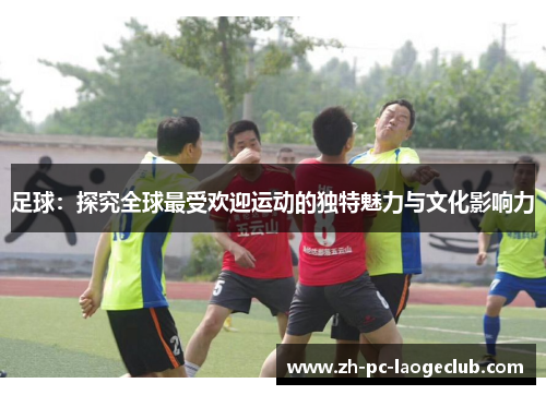 足球：探究全球最受欢迎运动的独特魅力与文化影响力