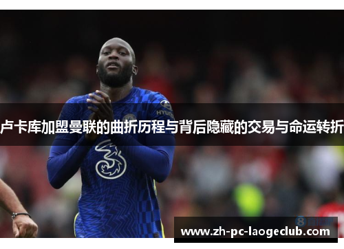 卢卡库加盟曼联的曲折历程与背后隐藏的交易与命运转折