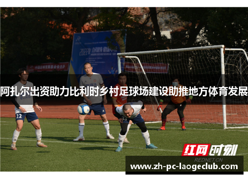 阿扎尔出资助力比利时乡村足球场建设助推地方体育发展
