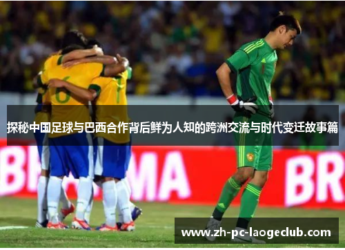 探秘中国足球与巴西合作背后鲜为人知的跨洲交流与时代变迁故事篇