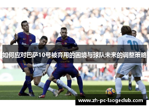 如何应对巴萨10号被弃用的困境与球队未来的调整策略