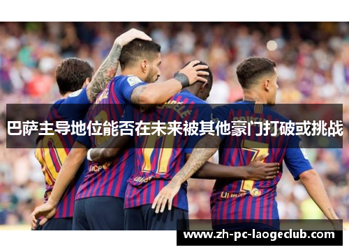 巴萨主导地位能否在未来被其他豪门打破或挑战