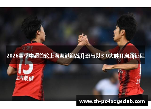 2026赛季中超首轮上海海港迎战升班马以3-0大胜开启新征程