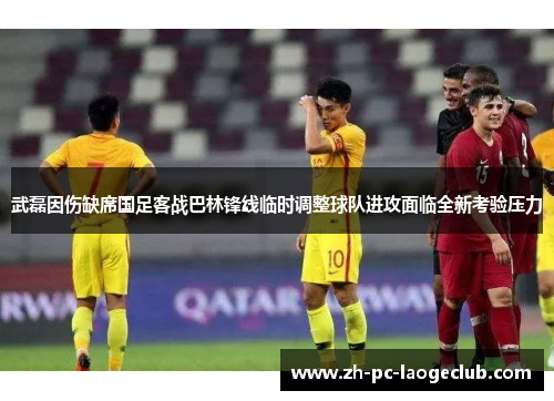 武磊因伤缺席国足客战巴林锋线临时调整球队进攻面临全新考验压力