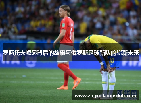 罗斯托夫崛起背后的故事与俄罗斯足球新队的崭新未来